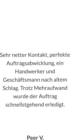 Sehr netter Kontakt, perfekte Auftragsabwicklung, ein Handwerker und Geschäftsmann nach altem Schlag. Trotz Mehraufwand wurde der Auftrag schnellstgehend erledigt.    Peer V.