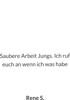 Saubere Arbeit Jungs. Ich ruf euch an wenn ich was habe    Rene S.